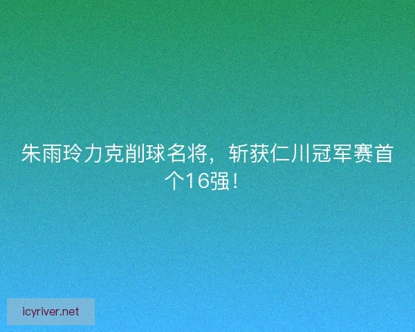 朱雨玲力克削球名将，斩获仁川冠军赛首个16强！