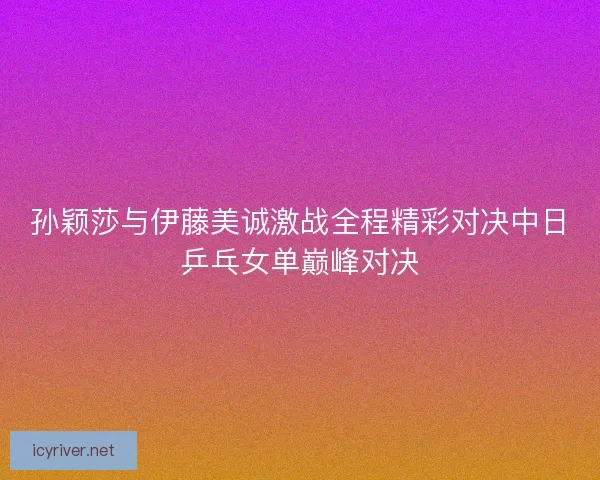孙颖莎与伊藤美诚激战全程精彩对决中日乒乓女单巅峰对决