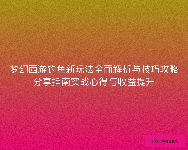 梦幻西游钓鱼新玩法全面解析与技巧攻略分享指南实战心得与收益提升