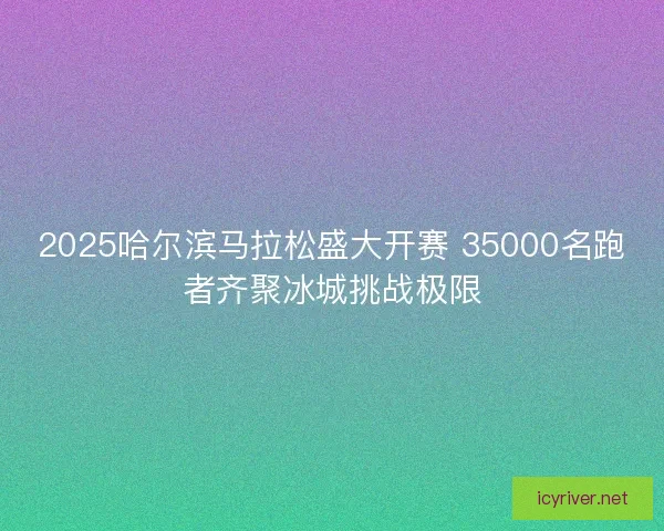 2025哈尔滨马拉松盛大开赛 35000名跑者齐聚冰城挑战极限