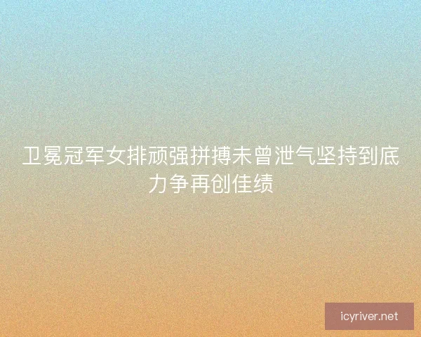 卫冕冠军女排顽强拼搏未曾泄气坚持到底力争再创佳绩