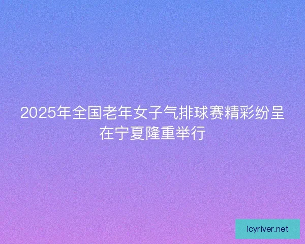 2025年全国老年女子气排球赛精彩纷呈在宁夏隆重举行