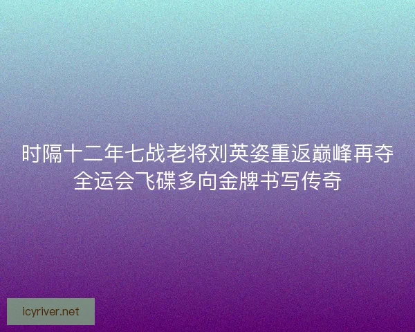 时隔十二年七战老将刘英姿重返巅峰再夺全运会飞碟多向金牌书写传奇