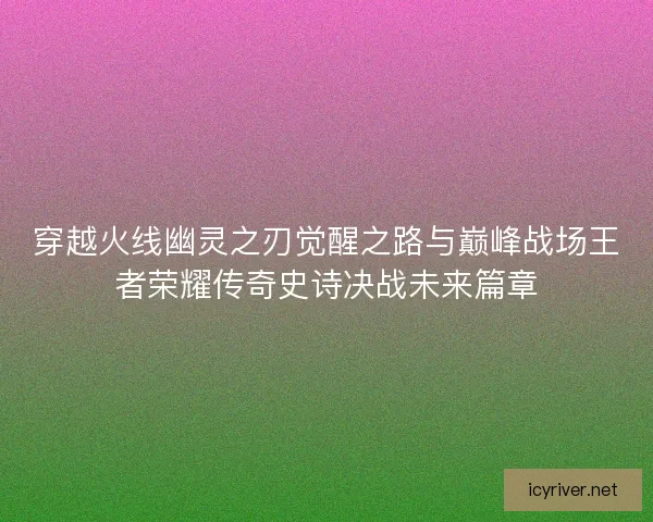 穿越火线幽灵之刃觉醒之路与巅峰战场王者荣耀传奇史诗决战未来篇章