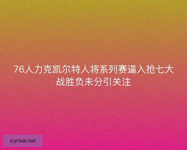 76人力克凯尔特人将系列赛逼入抢七大战胜负未分引关注