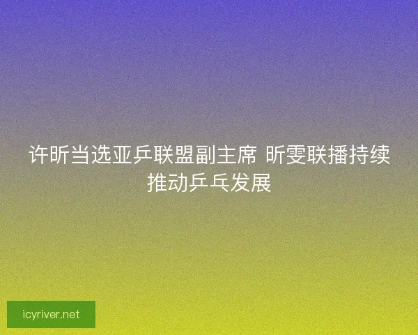 许昕当选亚乒联盟副主席 昕雯联播持续推动乒乓发展 许昕当选亚乒联盟副主席 昕雯联播持续推动乒乓发展