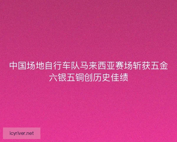 中国场地自行车队马来西亚赛场斩获五金六银五铜创历史佳绩