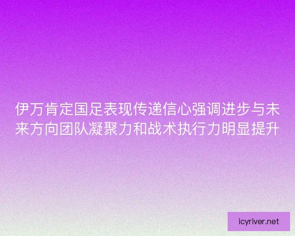 伊万肯定国足表现传递信心强调进步与未来方向团队凝聚力和战术执行力明显提升
