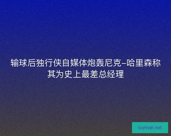 输球后独行侠自媒体炮轰尼克-哈里森称其为史上最差总经理 输球后独行侠自媒体炮轰尼克-哈里森称其为史上最差总经理