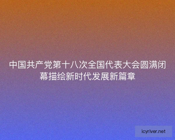 中国共产党第十八次全国代表大会圆满闭幕描绘新时代发展新篇章 中国共产党第十八次全国代表大会圆满闭幕描绘新时代发展新篇章