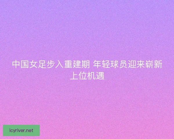 中国女足步入重建期 年轻球员迎来崭新上位机遇 中国女足步入重建期 年轻球员迎来崭新上位机遇