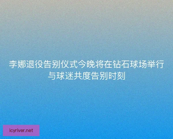 李娜退役告别仪式今晚将在钻石球场举行与球迷共度告别时刻
