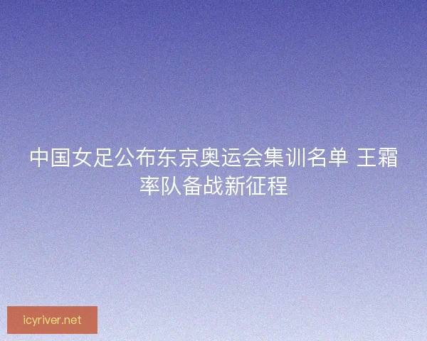 中国女足公布东京奥运会集训名单 王霜率队备战新征程 中国女足公布东京奥运会集训名单 王霜率队备战新征程