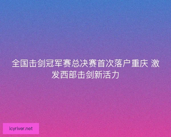 全国击剑冠军赛总决赛首次落户重庆 激发西部击剑新活力 全国击剑冠军赛总决赛首次落户重庆 激发西部击剑新活力