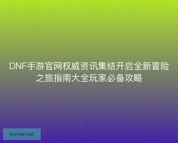 DNF手游官网权威资讯集结开启全新冒险之旅指南大全玩家必备攻略